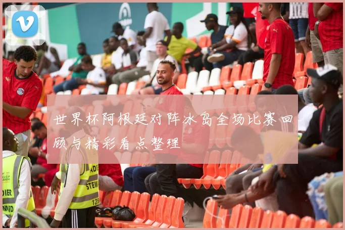 世界杯阿根廷对阵冰岛全场比赛回顾与精彩看点整理