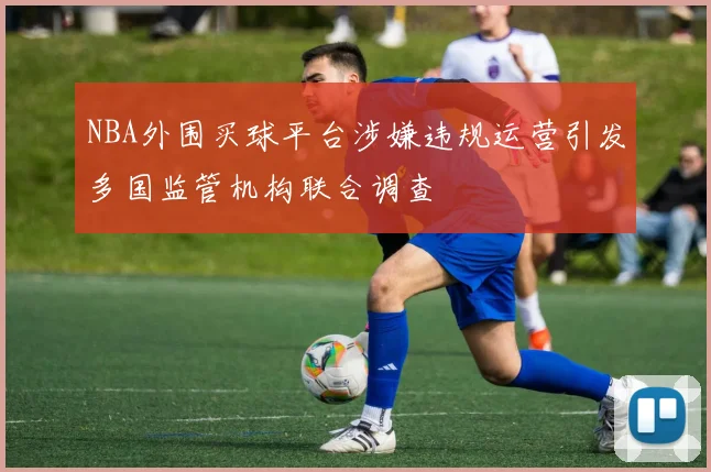 NBA外围买球平台涉嫌违规运营引发多国监管机构联合调查