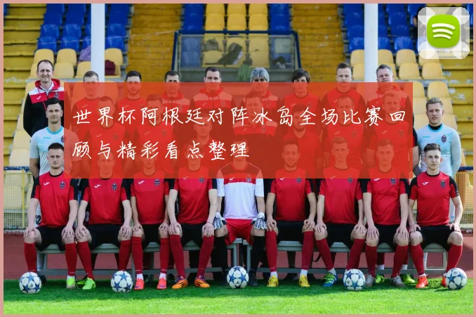 世界杯阿根廷对阵冰岛全场比赛回顾与精彩看点整理