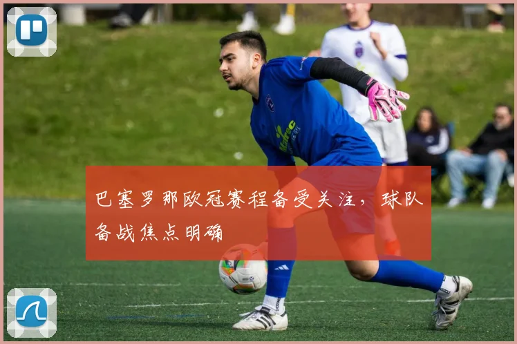 巴塞罗那欧冠赛程备受关注，球队备战焦点明确