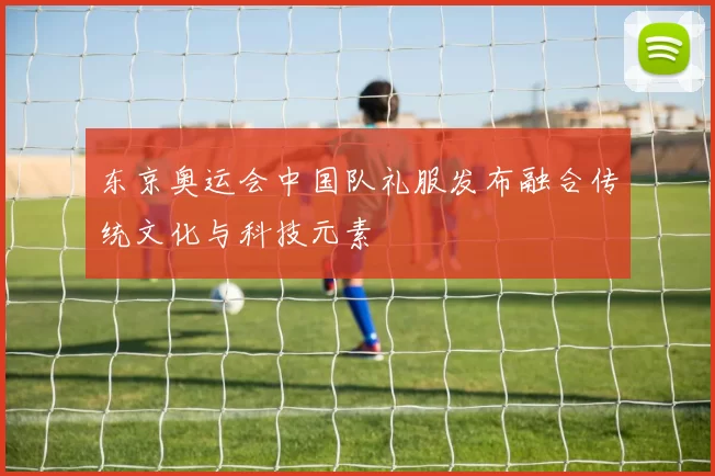 东京奥运会中国队礼服发布融合传统文化与科技元素