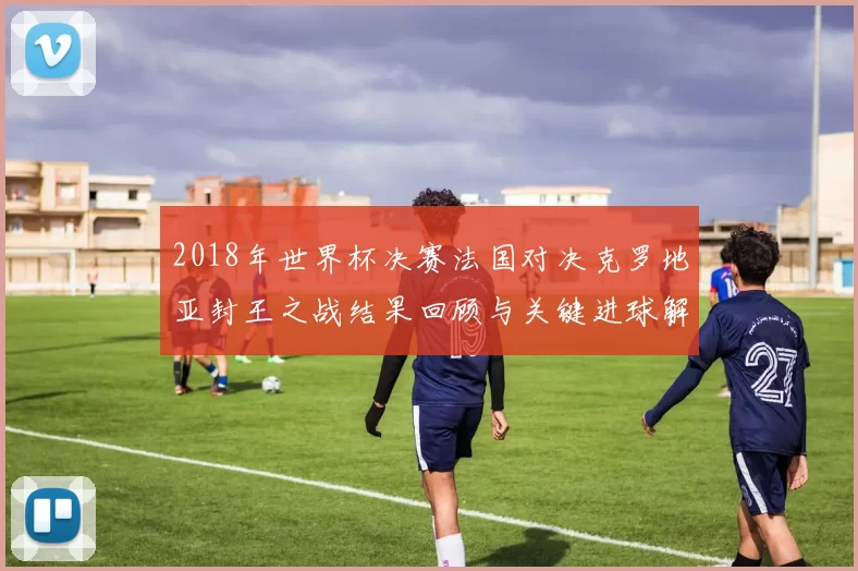 2018年世界杯决赛法国对决克罗地亚封王之战结果回顾与关键进球解析