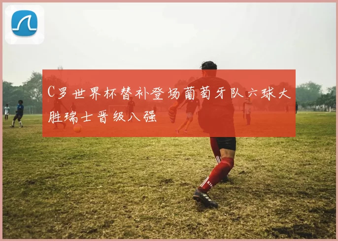C罗世界杯替补登场葡萄牙队六球大胜瑞士晋级八强