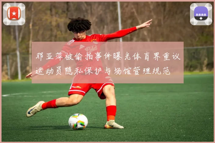 邓亚萍被偷拍事件曝光体育界重议运动员隐私保护与场馆管理规范