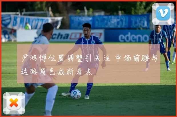 尹鸿博位置调整引关注 中场前腰与边路角色成新看点