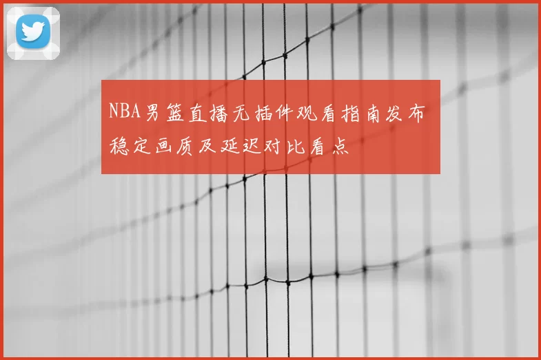 NBA男篮直播无插件观看指南发布 稳定画质及延迟对比看点