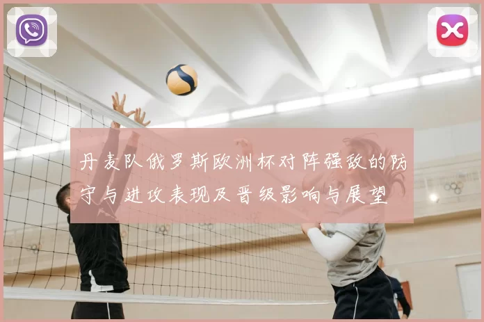 丹麦队俄罗斯欧洲杯对阵强敌的防守与进攻表现及晋级影响与展望