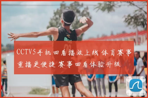 CCTV5手机回看播放上线 体育赛事重播更便捷 赛事回看体验升级