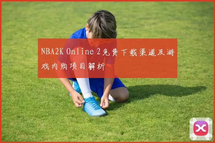 NBA2K Online 2免费下载渠道及游戏内购项目解析