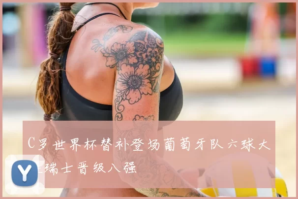 C罗世界杯替补登场葡萄牙队六球大胜瑞士晋级八强