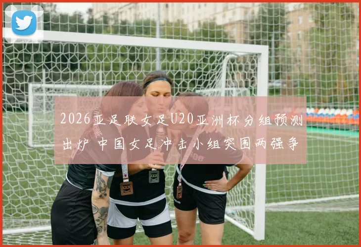 2026亚足联女足U20亚洲杯分组预测出炉 中国女足冲击小组突围两强争锋