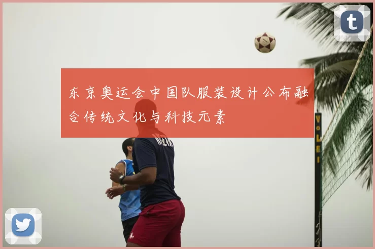 东京奥运会中国队服装设计公布融合传统文化与科技元素