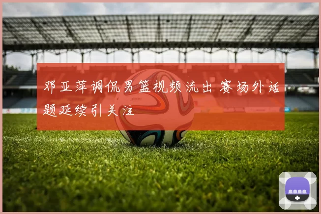 邓亚萍调侃男篮视频流出 赛场外话题延续引关注