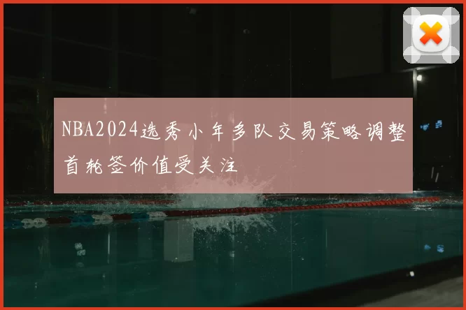 NBA2024选秀小年多队交易策略调整首轮签价值受关注