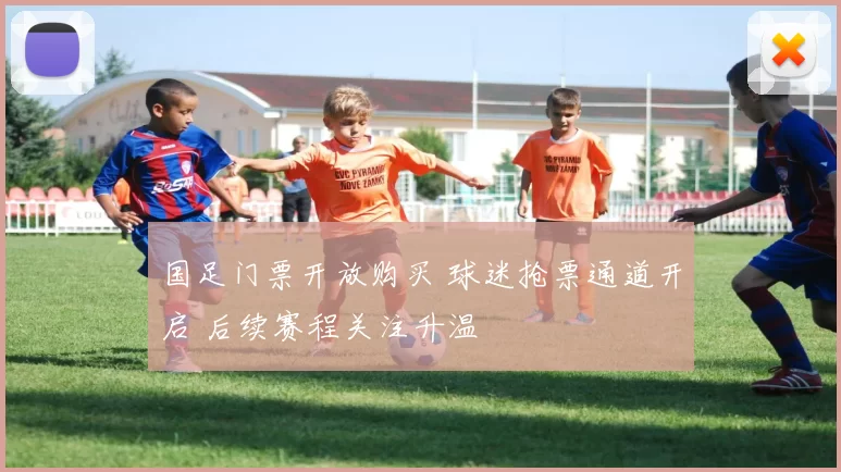 国足门票开放购买 球迷抢票通道开启 后续赛程关注升温