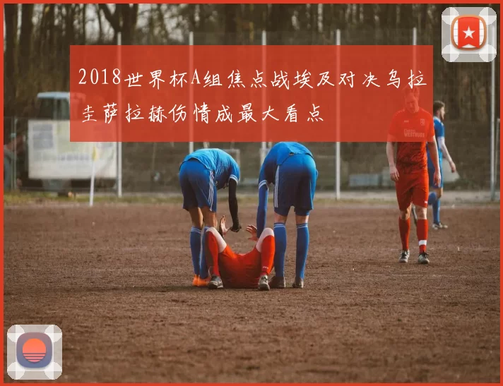 2018世界杯A组焦点战埃及对决乌拉圭萨拉赫伤情成最大看点