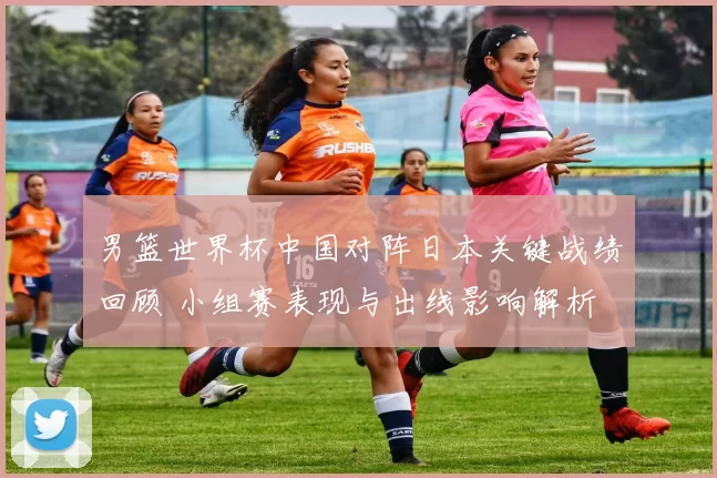 男篮世界杯中国对阵日本关键战绩回顾 小组赛表现与出线影响解析
