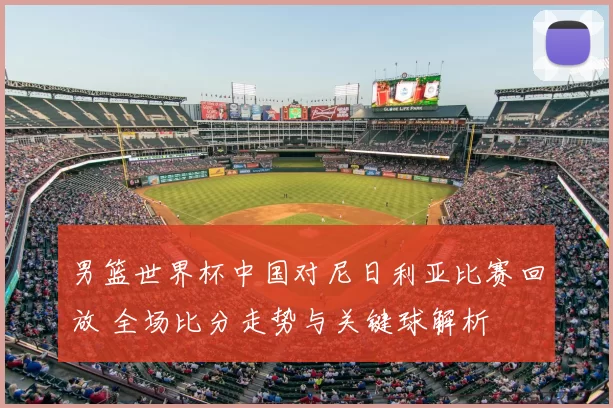 男篮世界杯中国对尼日利亚比赛回放 全场比分走势与关键球解析