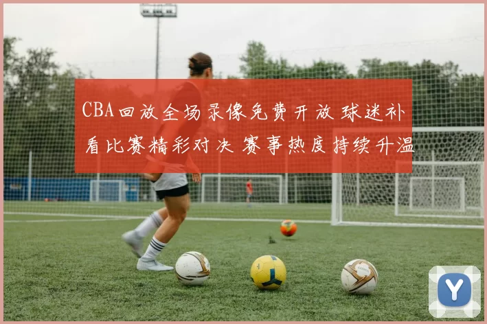 CBA回放全场录像免费开放 球迷补看比赛精彩对决 赛事热度持续升温