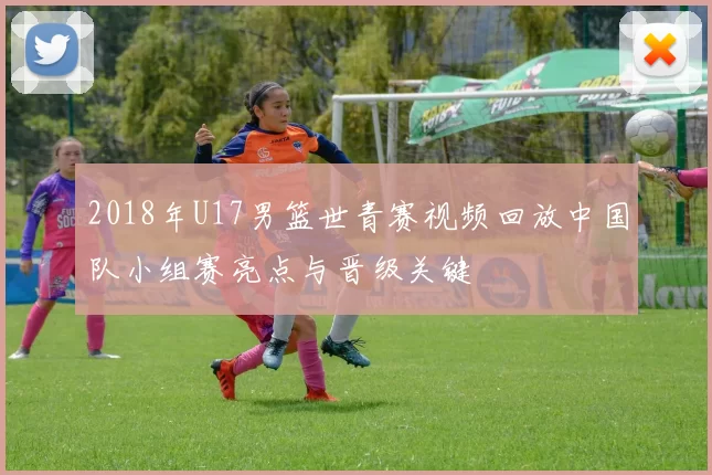 2018年U17男篮世青赛视频回放中国队小组赛亮点与晋级关键