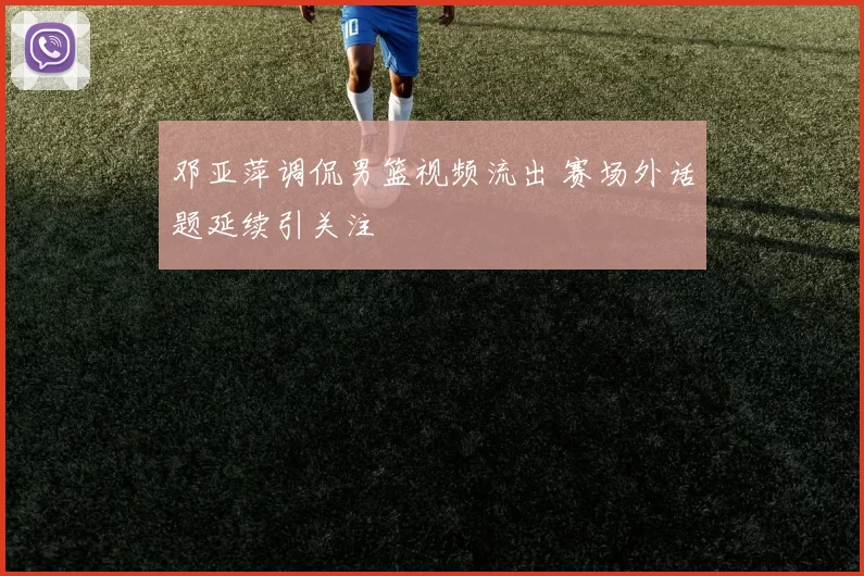 邓亚萍调侃男篮视频流出 赛场外话题延续引关注