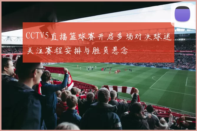 CCTV5直播篮球赛开启多场对决球迷关注赛程安排与胜负悬念