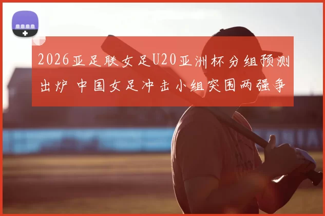2026亚足联女足U20亚洲杯分组预测出炉 中国女足冲击小组突围两强争锋