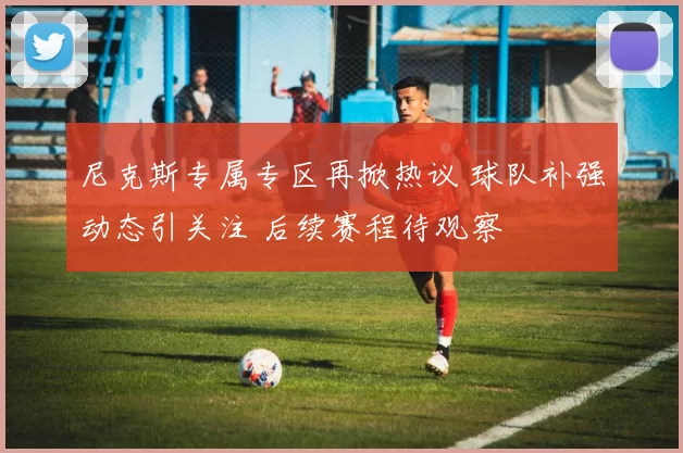 尼克斯专属专区再掀热议 球队补强动态引关注 后续赛程待观察
