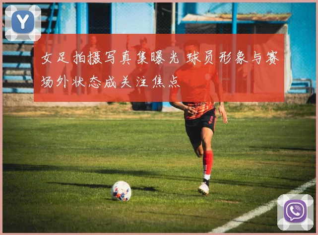 女足拍摄写真集曝光 球员形象与赛场外状态成关注焦点