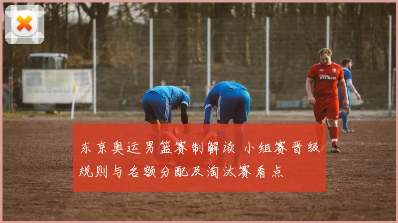 东京奥运男篮赛制解读 小组赛晋级规则与名额分配及淘汰赛看点