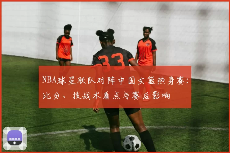 NBA球星联队对阵中国女篮热身赛：比分、技战术看点与赛后影响