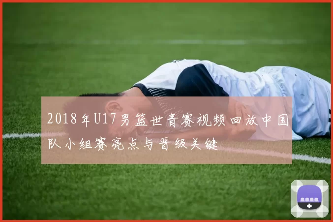 2018年U17男篮世青赛视频回放中国队小组赛亮点与晋级关键