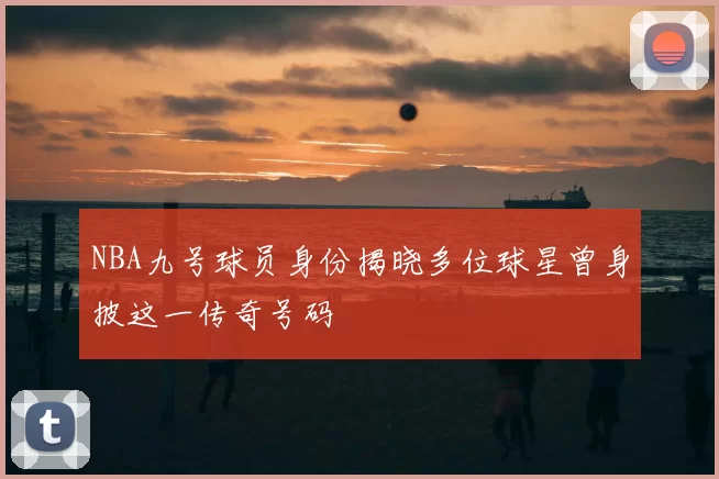 NBA九号球员身份揭晓多位球星曾身披这一传奇号码