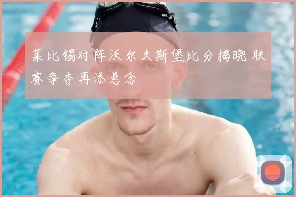 莱比锡对阵沃尔夫斯堡比分揭晓 联赛争夺再添悬念