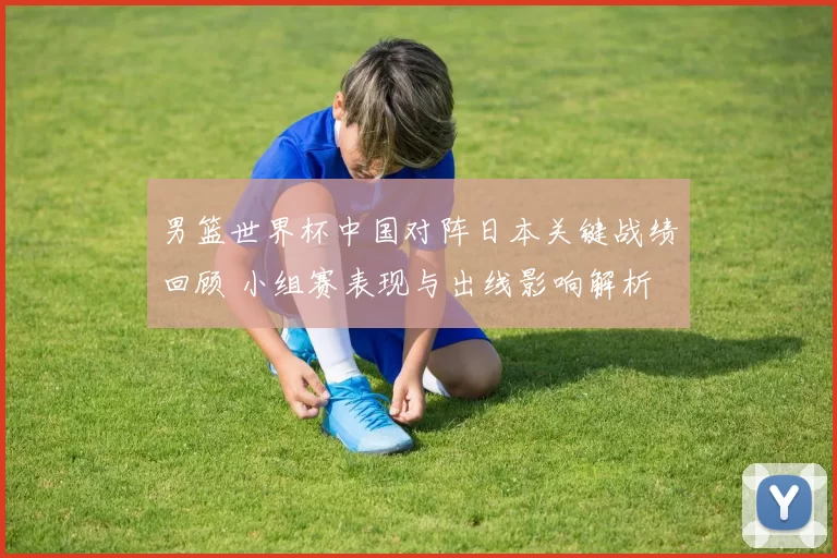男篮世界杯中国对阵日本关键战绩回顾 小组赛表现与出线影响解析