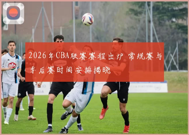 2026年CBA联赛赛程出炉 常规赛与季后赛时间安排揭晓