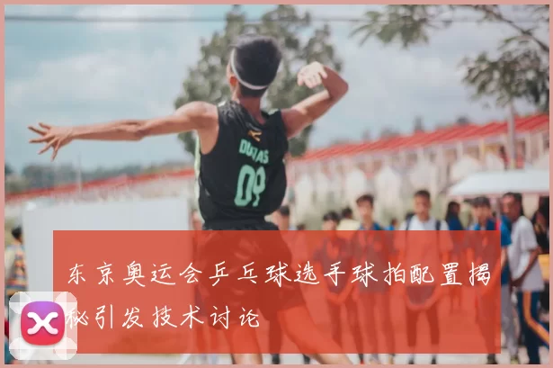 东京奥运会乒乓球选手球拍配置揭秘引发技术讨论