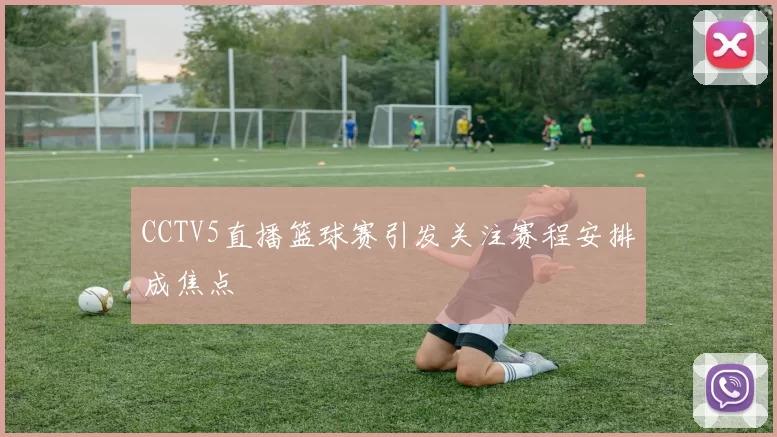 CCTV5直播篮球赛引发关注赛程安排成焦点