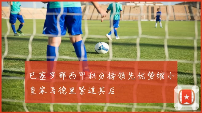 巴塞罗那西甲积分榜领先优势缩小皇家马德里紧追其后