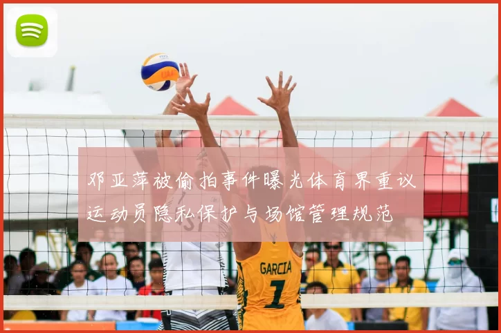 邓亚萍被偷拍事件曝光体育界重议运动员隐私保护与场馆管理规范