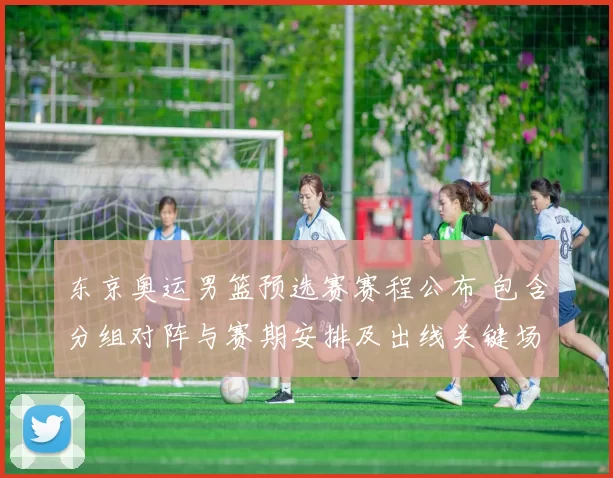 东京奥运男篮预选赛赛程公布 包含分组对阵与赛期安排及出线关键场次解读
