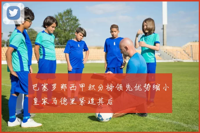 巴塞罗那西甲积分榜领先优势缩小皇家马德里紧追其后