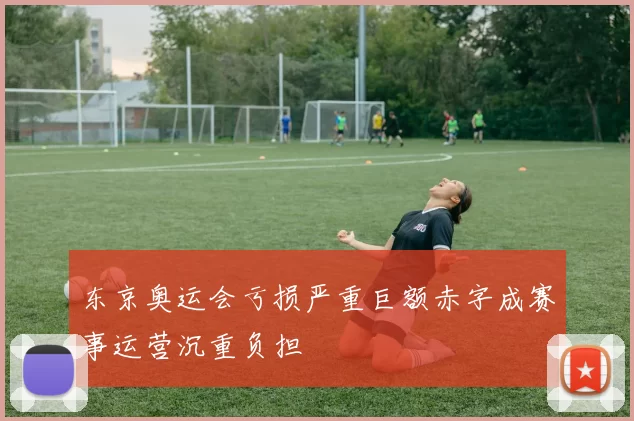 东京奥运会亏损严重巨额赤字成赛事运营沉重负担
