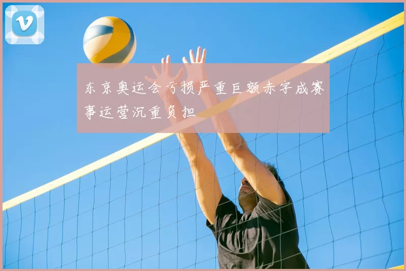 东京奥运会亏损严重巨额赤字成赛事运营沉重负担