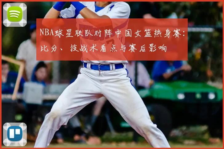 NBA球星联队对阵中国女篮热身赛：比分、技战术看点与赛后影响
