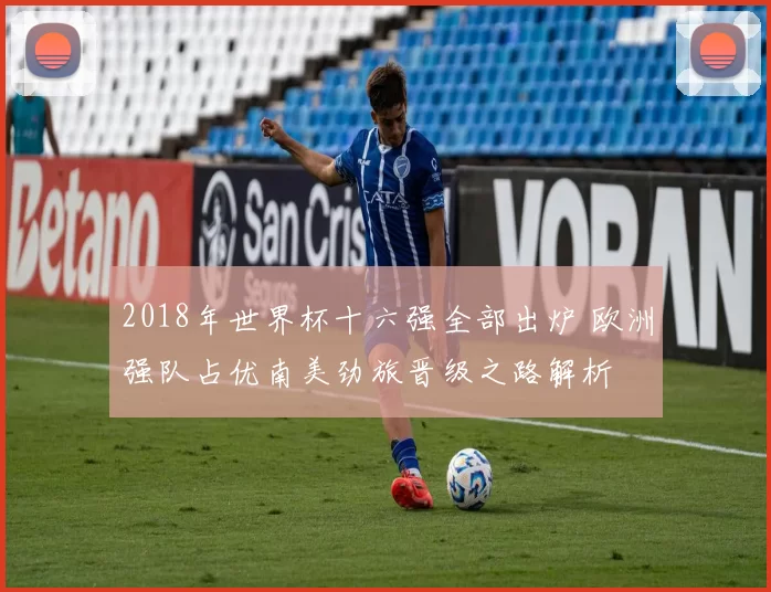 2018年世界杯十六强全部出炉 欧洲强队占优南美劲旅晋级之路解析