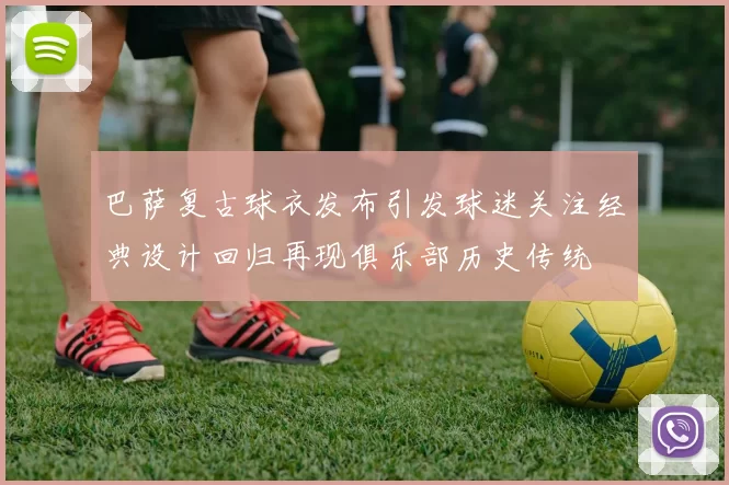 巴萨复古球衣发布引发球迷关注经典设计回归再现俱乐部历史传统
